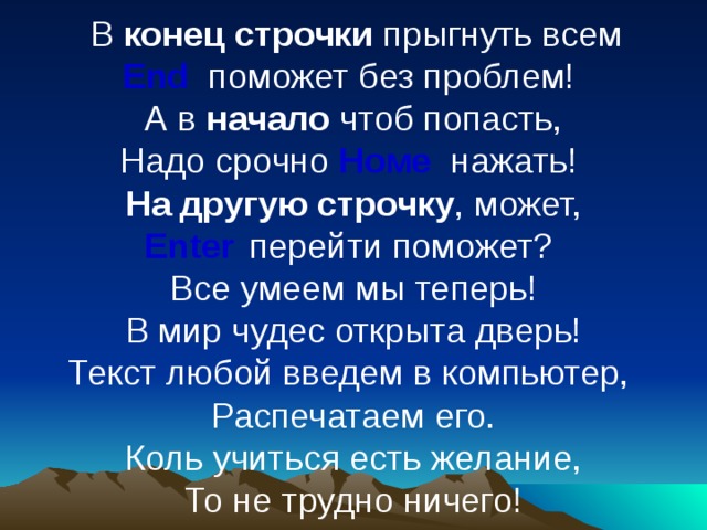  В конец строчки прыгнуть всем  End поможет без проблем!  А в начало чтоб попасть,  Надо срочно Номе  нажать!  На другую строчку , может,  Enter  перейти поможет?  Все умеем мы теперь!  В мир чудес открыта дверь!  Текст любой введем в компьютер,  Распечатаем его.  Коль учиться есть желание,  То не трудно ничего! 