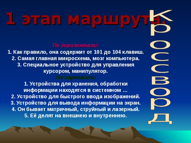 1 этап маршрута. По горизонтали: 1. Как правило, она содержит от 101 до 104 клавиш.  2. Самая главная микросхема, мозг компьютера.  3. Специальное устройство для управления курсором,  манипулятор. По вертикали: 1. Устройства для хранения, обработки информации находятся в системном …  2. Устройство для быстрого ввода изображений.  3. Устройство для вывода информации на экран.  4. Он бывает матричный, струйный и лазерный.  5. Её делят на внешнею и внутреннею. 