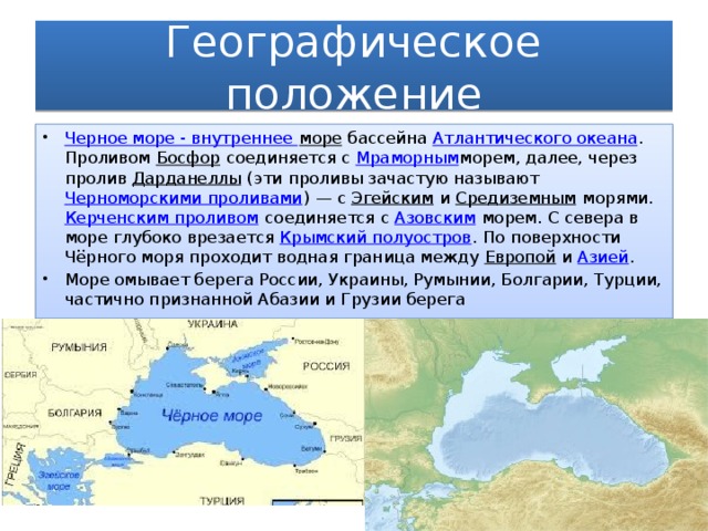 Географическое положение Черное море - внутреннее море  бассейна  Атлантического океана . Проливом  Босфор  соединяется с  Мраморным морем, далее, через пролив  Дарданеллы  (эти проливы зачастую называют  Черноморскими проливами ) — с  Эгейским  и  Средиземным  морями.  Керченским проливом  соединяется с  Азовским  морем. С севера в море глубоко врезается  Крымский полуостров . По поверхности Чёрного моря проходит водная граница между  Европой  и  Азией . Море омывает берега России, Украины, Румынии, Болгарии, Турции, частично признанной Абазии и Грузии берега  