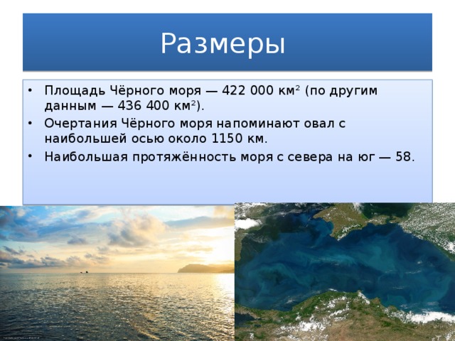 Размеры Площадь Чёрного моря — 422 000 км² (по другим данным — 436 400 км²). Очертания Чёрного моря напоминают овал с наибольшей осью около 1150 км. Наибольшая протяжённость моря с севера на юг — 58. 