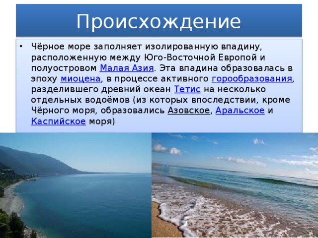 Происхождение Чёрное море заполняет изолированную впадину, расположенную между Юго-Восточной Европой и полуостровом  Малая Азия . Эта впадина образовалась в эпоху  миоцена , в процессе активного  горообразования , разделившего древний океан  Тетис  на несколько отдельных водоёмов (из которых впоследствии, кроме Чёрного моря, образовались  Азовское ,  Аральское  и  Каспийское  моря) . 