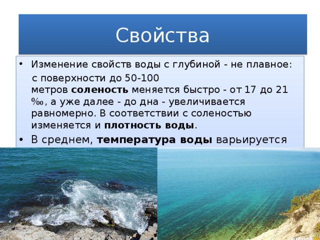 Свойства Изменение свойств воды с глубиной - не плавное: с поверхности до 50-100 метров  соленость  меняется быстро - от 17 до 21 ‰, а уже далее - до дна - увеличивается равномерно. В соответствии с соленостью изменяется и  плотность воды .  В среднем, температура воды варьируется от 7 °C зимой до 24 °C летом. Средняя температура над морем изменяется от 0 до 35 °C. .   