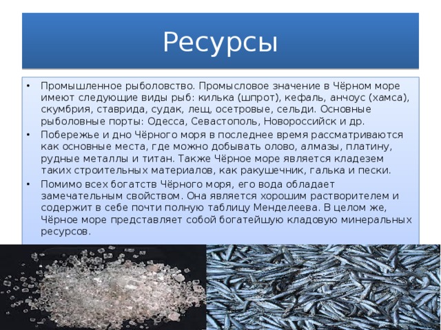 Ресурсы Промышленное рыболовство. Промысловое значение в Чёрном море имеют следующие виды рыб: килька (шпрот), кефаль, анчоус (хамса), скумбрия, ставрида, судак, лещ, осетровые, сельди. Основные рыболовные порты: Одесса, Севастополь, Новороссийск и др. Побережье и дно Чёрного моря в последнее время рассматриваются как основные места, где можно добывать олово, алмазы, платину, рудные металлы и титан. Также Чёрное море является кладезем таких строительных материалов, как ракушечник, галька и пески. Помимо всех богатств Чёрного моря, его вода обладает замечательным свойством. Она является хорошим растворителем и содержит в себе почти полную таблицу Менделеева. В целом же, Чёрное море представляет собой богатейшую кладовую минеральных ресурсов. 
