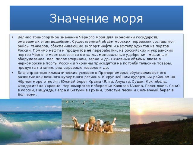 Значение моря Велико транспортное значение Чёрного моря для экономики государств, омываемых этим водоёмом. Существенный объём морских перевозок составляют рейсы танкеров, обеспечивающих экспорт нефти и нефтепродуктов из портов России. Помимо нефти и продуктов её переработки, из российских и украинских портов Чёрного моря вывозятся металлы, минеральные удобрения, машины и оборудование, лес, пиломатериалы, зерно и др. Основные объёмы ввоза в черноморские порты России и Украины приходятся на потребительские товары, продукты питания, ряд сырьевых товаров и др. Благоприятные климатические условия в Причерноморье обуславливают его развитие как важного курортного региона. К крупнейшим курортным районам на Чёрном море относят: Южный берег Крыма (Ялта, Алушта, Судак, Коктебель, Феодосия) на Украине, Черноморское побережье Кавказа (Анапа, Геленджик, Сочи) в России, Пицунда, Гагра и Батуми в Грузии, Золотые пески и Солнечный берег в Болгарии. 
