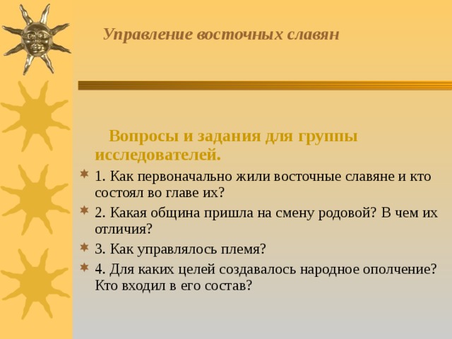  Управление восточных славян     Вопросы и задания для группы исследователей. 1. Как первоначально жили восточные славяне и кто состоял во главе их? 2. Какая община пришла на смену родовой? В чем их отличия? 3. Как управлялось племя? 4. Для каких целей создавалось народное ополчение? Кто входил в его состав? 