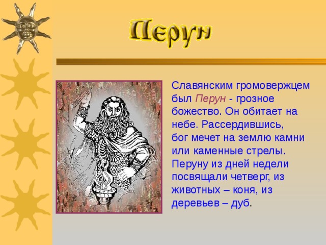 Славянским громовержцем был Перун  - грозное божество. Он обитает на небе. Рассердившись, бог мечет на землю камни или каменные стрелы. Перуну из дней недели посвящали четверг, из животных – коня, из деревьев – дуб .  