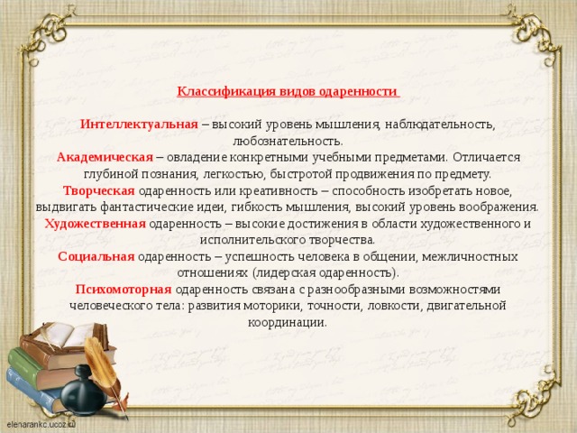 Классификация видов одаренности   Интеллектуальная – высокий уровень мышления, наблюдательность, любознательность.  Академическая – овладение конкретными учебными предметами. Отличается глубиной познания, легкостью, быстротой продвижения по предмету.  Творческая одаренность или креативность – способность изобретать новое, выдвигать фантастические идеи, гибкость мышления, высокий уровень воображения.  Художественная одаренность – высокие достижения в области художественного и исполнительского творчества.  Социальная одаренность – успешность человека в общении, межличностных отношениях (лидерская одаренность).  Психомоторная одаренность связана с разнообразными возможностями человеческого тела: развития моторики, точности, ловкости, двигательной координации.    