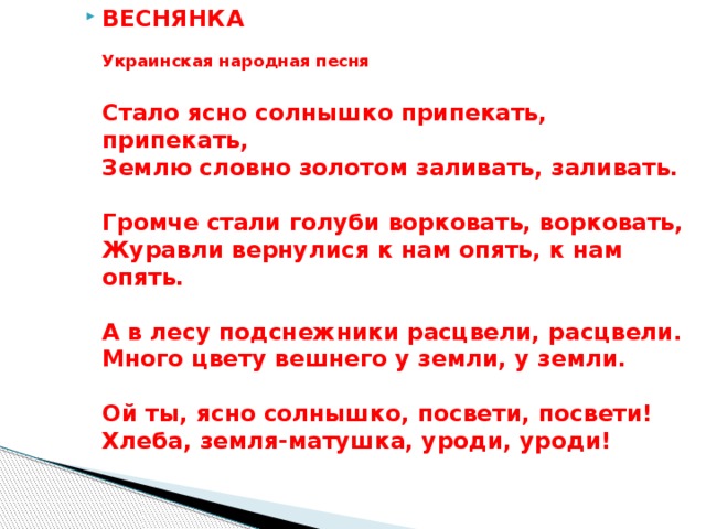 ВЕСНЯНКА    Украинская народная песня   Стало ясно солнышко припекать, припекать,   Землю словно золотом заливать, заливать.    Громче стали голуби ворковать, ворковать,  Журавли вернулися к нам опять, к нам опять.    А в лесу подснежники расцвели, расцвели.   Много цвету вешнего у земли, у земли.   Ой ты, ясно солнышко, посвети, посвети!   Хлеба, земля-матушка, уроди, уроди!  