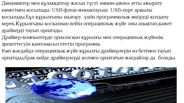 Динамиктер мен құлаққаптар жасыл түсті «мини-джек» атты ажырату көмегімен қосылады. USB-флеш-жинақтауыш USB-порт арқылы қосылады.Бұл құрылғыны шығару үшін программалық өшіруді қолдану керек.Құрылғыны қосқаннан кейін операциялық жүйе оны анықтап,қажет драйверді тауып орнатады. Драйвер-компьютерде орналасқан құрылғы мен операциялық жүйенің әрекеттесуін қамтамасыз ететін программа. Көп жағдайда операциялық жүйе құрылғы драйверлерін өз бетімен тауып орнатады,брақ кейде драйверлерді қолмен орнататын жағдайлар да болады.     