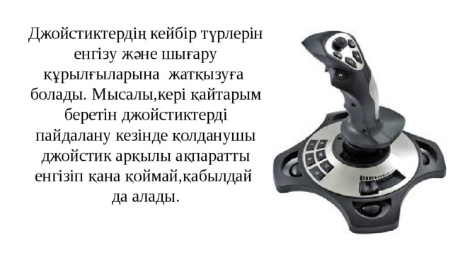 Джойстиктердің кейбір түрлерін енгізу және шығару құрылғыларына жатқызуға болады. Мысалы,кері қайтарым беретін джойстиктерді пайдалану кезінде қолданушы джойстик арқылы ақпаратты енгізіп қана қоймай,қабылдай да алады. 