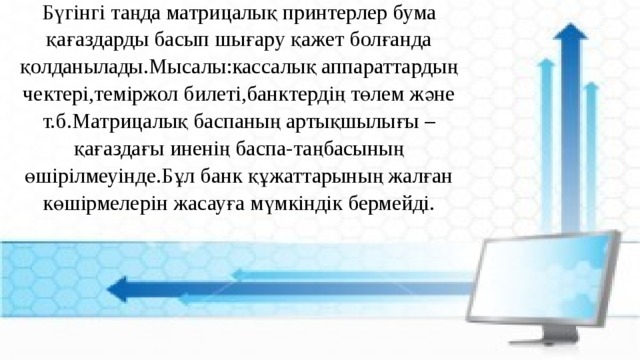 Бүгінгі таңда матрицалық принтерлер бума қағаздарды басып шығару қажет болғанда қолданылады.Мысалы:кассалық аппараттардың чектері,теміржол билеті,банктердің төлем және т.б.Матрицалық баспаның артықшылығы –қағаздағы иненің баспа-таңбасының өшірілмеуінде.Бұл банк құжаттарының жалған көшірмелерін жасауға мүмкіндік бермейді. 