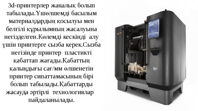 3d-принтерлер жаңалық болып табылады.Үшөлшемді басылым материалдардың қосылуы мен белгілі құрылымның жасалуына негізделген.Көлемді кескінді алу үшін принтерге сызба керек.Сызба негізінде принтер пластикті қабаттап жағады.Қабаттың қалыңдығы сағ/мм өлшенетін принтер сипаттамасының бірі болып табылады.Қабаттарды жасауда әртірлі технологиялар пайдаланылады. 