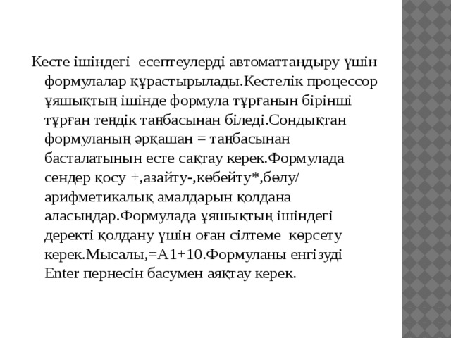 Кесте ішіндегі есептеулерді автоматтандыру үшін формулалар құрастырылады.Кестелік процессор ұяшықтың ішінде формула тұрғанын бірінші тұрған теңдік таңбасынан біледі.Сондықтан формуланың әрқашан = таңбасынан басталатынын есте сақтау керек.Формулада сендер қосу +,азайту-,көбейту*,бөлу/ арифметикалық амалдарын қолдана аласыңдар.Формулада ұяшықтың ішіндегі деректі қолдану үшін оған сілтеме көрсету керек.Мысалы,=А1+10.Формуланы енгізуді Enter пернесін басумен аяқтау керек. 
