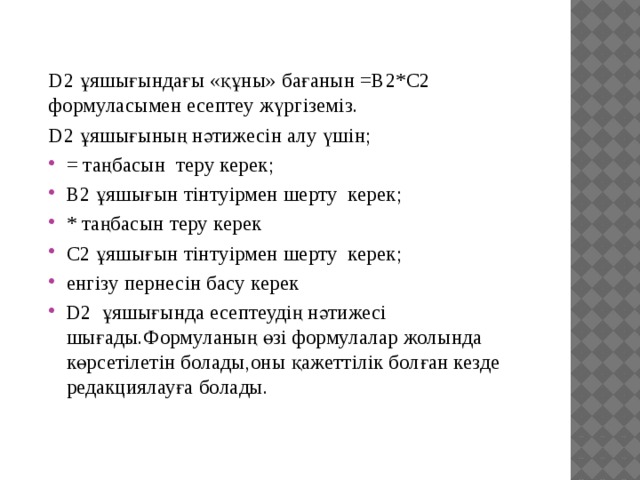 D2 ұяшығындағы «құны» бағанын =В2*С2 формуласымен есептеу жүргіземіз. D2 ұяшығының нәтижесін алу үшін; = таңбасын теру керек; B2 ұяшығын тінтуірмен шерту керек; * таңбасын теру керек C2 ұяшығын тінтуірмен шерту керек; енгізу пернесін басу керек D2 ұяшығында есептеудің нәтижесі шығады.Формуланың өзі формулалар жолында көрсетілетін болады,оны қажеттілік болған кезде редакциялауға болады. 