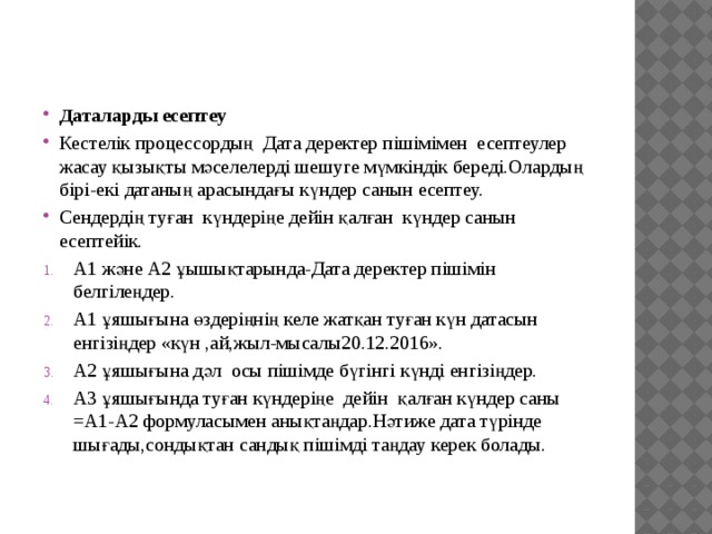 Даталарды есептеу Кестелік процессордың Дата деректер пішімімен есептеулер жасау қызықты мәселелерді шешуге мүмкіндік береді.Олардың бірі-екі датаның арасындағы күндер санын есептеу. Сендердің туған күндеріңе дейін қалған күндер санын есептейік. А1 және А2 ұышықтарында-Дата деректер пішімін белгілеңдер. А1 ұяшығына өздеріңнің келе жатқан туған күн датасын енгізіңдер «күн ,ай,жыл-мысалы20.12.2016». А2 ұяшығына дәл осы пішімде бүгінгі күнді енгізіңдер. А3 ұяшығында туған күндеріңе дейін қалған күндер саны =А1-А2 формуласымен анықтаңдар.Нәтиже дата түрінде шығады,сондықтан сандық пішімді таңдау керек болады. 