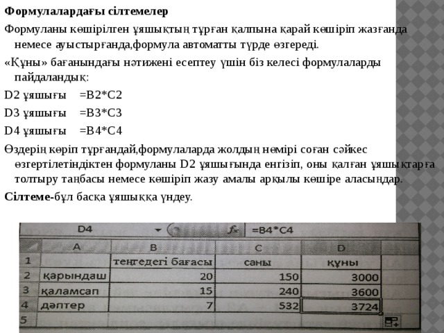 Формулалардағы сілтемелер Формуланы көшірілген ұяшықтың тұрған қалпына қарай көшіріп жазғанда немесе ауыстырғанда,формула автоматты түрде өзгереді. «Құны» бағанындағы нәтижені есептеу үшін біз келесі формулаларды пайдаландық: D2 ұяшығы =В2*С2 D3 ұяшығы =В3*С3 D4 ұяшығы =В4*С4 Өздерің көріп тұрғандай,формулаларда жолдың нөмірі соған сәйкес өзгертілетіндіктен формуланы D2 ұяшығында енгізіп, оны қалған ұяшықтарға толтыру таңбасы немесе көшіріп жазу амалы арқылы көшіре аласыңдар. Сілтеме -бұл басқа ұяшыққа үндеу. 