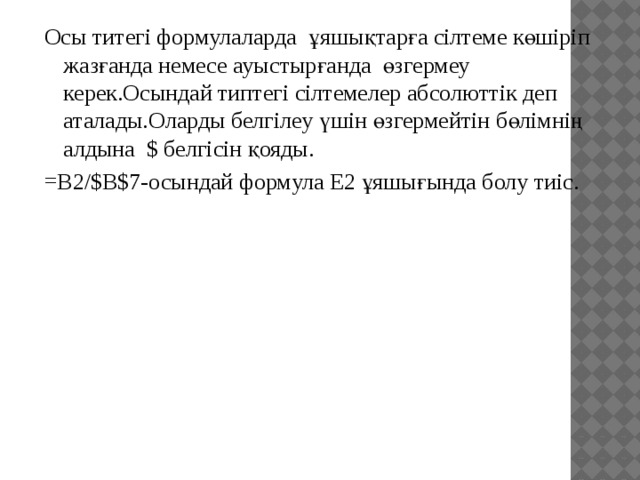 Осы титегі формулаларда ұяшықтарға сілтеме көшіріп жазғанда немесе ауыстырғанда өзгермеу керек.Осындай типтегі сілтемелер абсолюттік деп аталады.Оларды белгілеу үшін өзгермейтін бөлімнің алдына $ белгісін қояды. =B2/$B$7-осындай формула Е2 ұяшығында болу тиіс. 
