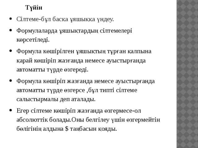 Түйін Сілтеме-бұл басқа ұяшыққа үндеу. Формулаларда ұяшықтардың сілтемелері көрсетіледі. Формула көшірілген ұяшықтың тұрған қалпына қарай көшіріп жазғанда немесе ауыстырғанда автоматты түрде өзгереді. Формула көшіріп жазғанда немесе ауыстырғанда автоматты түрде өзгерсе ,бұл типті сілтеме салыстырмалы деп аталады. Егер сілтеме көшіріп жазғанда өзгермесе-ол абсолюттік болады.Оны белгілеу үшін өзгермейтін бөлігінің алдына $ таңбасын қояды. 