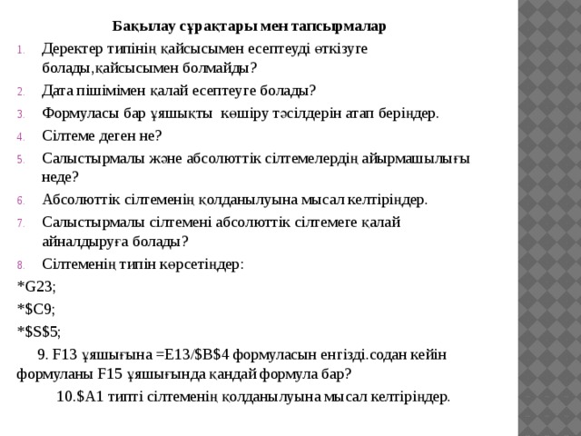 Бақылау сұрақтары мен тапсырмалар Деректер типінің қайсысымен есептеуді өткізуге болады,қайсысымен болмайды? Дата пішімімен қалай есептеуге болады? Формуласы бар ұяшықты көшіру тәсілдерін атап беріңдер. Сілтеме деген не? Салыстырмалы және абсолюттік сілтемелердің айырмашылығы неде? Абсолюттік сілтеменің қолданылуына мысал келтіріңдер. Салыстырмалы сілтемені абсолюттік сілтемеге қалай айналдыруға болады? Сілтеменің типін көрсетіңдер: *G23; *$C9; *$S$5;  9. F13 ұяшығына =E13/$B$4 формуласын енгізді.содан кейін формуланы F15 ұяшығында қандай формула бар?  10.$A1 типті сілтеменің қолданылуына мысал келтіріңдер. 