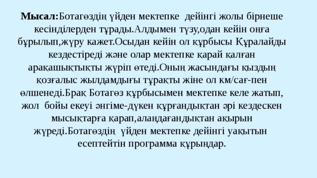 Мысал: Ботагөздің үйден мектепке дейінгі жолы бірнеше кесінділерден тұрады.Алдымен түзу,одан кейін оңға бұрылып,жүру кажет.Осыдан кейін ол құрбысы Құралайды кездестіреді және олар мектепке қарай қалған арақашықтықты жүріп өтеді.Оның жасындағы қыздың қозғалыс жылдамдығы тұрақты жіне ол км/сағ-пен өлшенеді.Брақ Ботагөз құрбысымен мектепке келе жатып, жол бойы екеуі әнгіме-дүкен құрғандықтан әрі кездескен мысықтарға қарап,алаңдағандықтан ақырын жүреді.Ботагөздің үйден мектепке дейінгі уақытын есептейтін программа құрыңдар. 