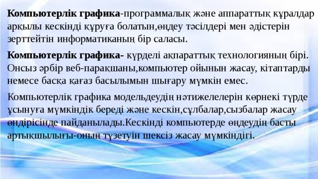 Компьютерлік графика -программалық және аппараттық кұралдар арқылы кескінді құруға болатын,өңдеу тәсілдері мен әдістерін зерттейтін информатиканың бір саласы. Компьютерлік графика- күрделі ақпараттық технологияның бірі. Онсыз әрбір веб-парақшаны,компьютер ойынын жасау, кітаптарды немесе басқа қағаз басылымын шығару мүмкін емес. Компьютерлік графика модельдеудің нәтижелелерін көрнекі түрде ұсынуға мүмкіндік береді және кескін,сұлбалар,сызбалар жасау өндірісінде пайданылады.Кескінді компьютерде өңдеудің басты артықшылығы-оның түзетуін шексіз жасау мүмкіндігі. 