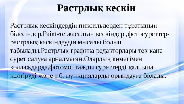 Растрлық кескін Растрлық кескіндердің пиксильдерден тұратының білесіндер.Paint-те жасалған кескіндер ,фотосуреттер-растрлық кескіндеудің мысалы болып табылады.Растрлық графика редакторлары тек қана сурет салуға арналмаған.Олардың көмегімен коллаждарда,фотомонтажды суреттерді қалпына келтіруді және т.б. функцияларды орындауға болады. 