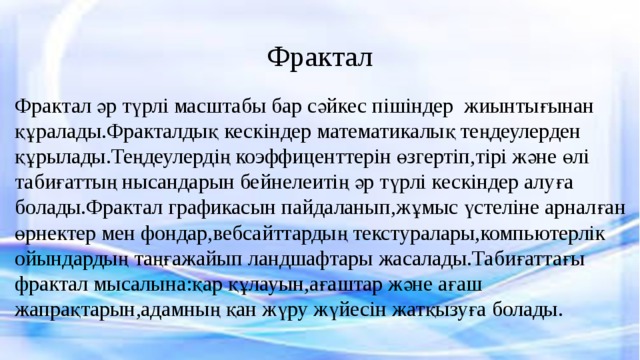 Фрактал Фрактал әр түрлі масштабы бар сәйкес пішіндер жиынтығынан құралады.Фракталдық кескіндер математикалық теңдеулерден құрылады.Теңдеулердің коэффиценттерін өзгертіп,тірі және өлі табиғаттың нысандарын бейнелеитің әр түрлі кескіндер алуға болады.Фрактал графикасын пайдаланып,жұмыс үстеліне арналған өрнектер мен фондар,вебсайттардың текстуралары,компьютерлік ойындардың таңғажайып ландшафтары жасалады.Табиғаттағы фрактал мысалына:қар құлауын,ағаштар және ағаш жапрақтарын,адамның қан жүру жүйесін жатқызуға болады. 