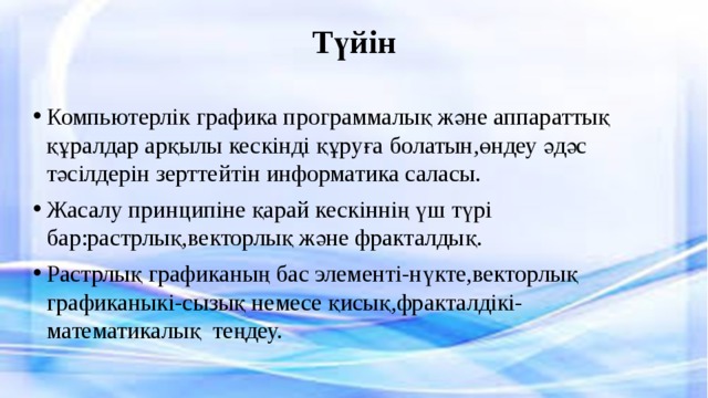Түйін   Компьютерлік графика программалық және аппараттық құралдар арқылы кескінді құруға болатын,өндеу әдәс тәсілдерін зерттейтін информатика саласы. Жасалу принципіне қарай кескіннің үш түрі бар:растрлық,векторлық және фракталдық. Растрлық графиканың бас элементі-нүкте,векторлық графиканыкі-сызық немесе қисық,фракталдікі-математикалық теңдеу. 