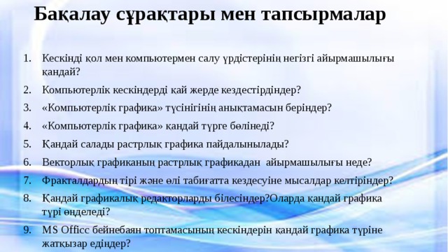 Бақалау сұрақтары мен тапсырмалар   Кескінді қол мен компьютермен салу үрдістерінің негізгі айырмашылығы қандай? Компьютерлік кескіндерді қай жерде кездестірдіндер? «Компьютерлік графика» түсінігінің анықтамасын беріндер? «Компьютерлік графика» қандай түрге бөлінеді? Қандай салады растрлық графика пайдалынылады? Векторлық графиканың растрлық графикадан айырмашылығы неде? Фракталдардың тірі және өлі табиғатта кездесуіне мысалдар келтіріндер? Қандай графикалық редакторларды білесіндер?Оларда қандай графика түрі өңделеді? MS Officc бейнебаян топтамасының кескіндерін қандай графика түріне жатқызар едіңдер? 