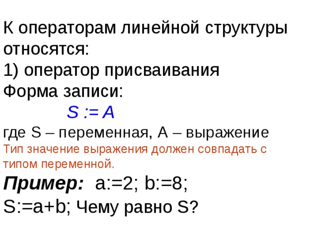 К операторам линейной структуры относятся:  1) оператор присваивания  Форма записи:    S := A  где S – переменная, А – выражение  Тип значение выражения должен совпадать с типом переменной.  Пример: а:=2; b :=8;  S :=а+ b ; Чему равно S ? 