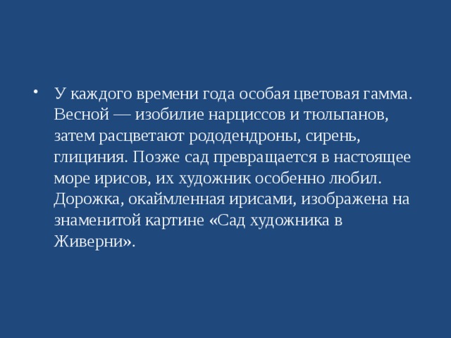 У каждого времени года особая цветовая гамма. Весной — изобилие нарциссов и тюльпанов, затем расцветают рододендроны, сирень, глициния. Позже сад превращается в настоящее море ирисов, их художник особенно любил. Дорожка, окаймленная ирисами, изображена на знаменитой картине «Сад художника в Живерни».  