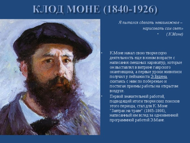 Я пытался сделать невозможное – нарисовать сам свет» ( К.Моне)    К.Моне начал свою творческую деятельность еще в юном возрасте с написания смешных карикатур, которые он выставлял в витрине гаврского окантовщика, а первые уроки живописи получил у пейзажиста  Э.Будена , скитаясь с ним по побережью и постигая приемы работы на открытом воздухе. Первой значительной работой, подводящей итоги творческих поисков этого периода, стал для К. Моне 