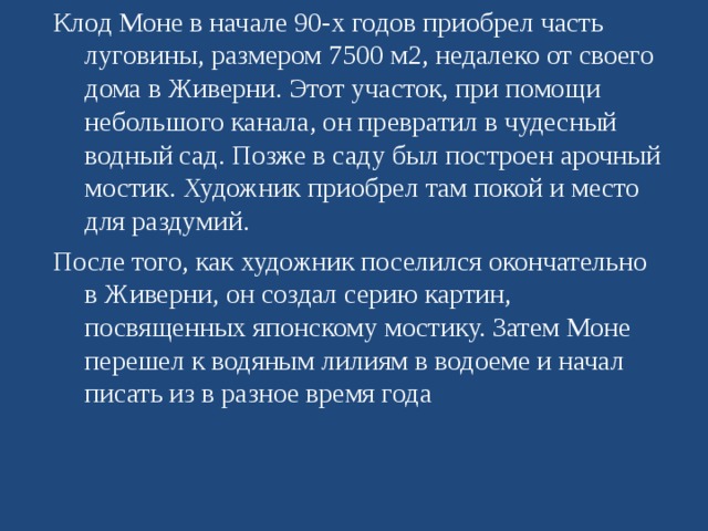 Клод Моне в начале 90-х годов приобрел часть луговины, размером 7500 м2, недалеко от своего дома в Живерни. Этот участок, при помощи небольшого канала, он превратил в чудесный водный сад. Позже в саду был построен арочный мостик. Художник приобрел там покой и место для раздумий. После того, как художник поселился окончательно в Живерни, он создал серию картин, посвященных японскому мостику. Затем Моне перешел к водяным лилиям в водоеме и начал писать из в разное время года 
