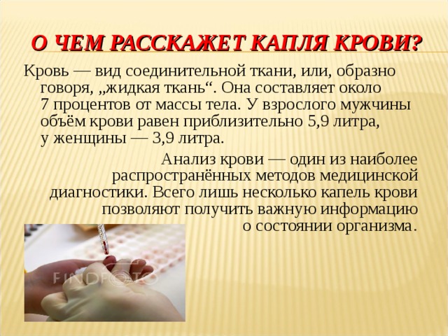 О ЧЕМ РАССКАЖЕТ КАПЛЯ КРОВИ? Кровь — вид соединительной ткани, или, образно говоря, „жидкая ткань“. Она составляет около 7 процентов от массы тела. У взрослого мужчины объём крови равен приблизительно 5,9 литра, у женщины — 3,9 литра. Анализ крови — один из наиболее распространённых методов медицинской диагностики. Всего лишь несколько капель крови позволяют получить важную информацию о состоянии организма . Мы продолжаем с вами курс уроков по теме «Кровь» и прежде чем перейти к новой теме, повторим основные сведения о данной ткани – «зеркале» нашего организма  