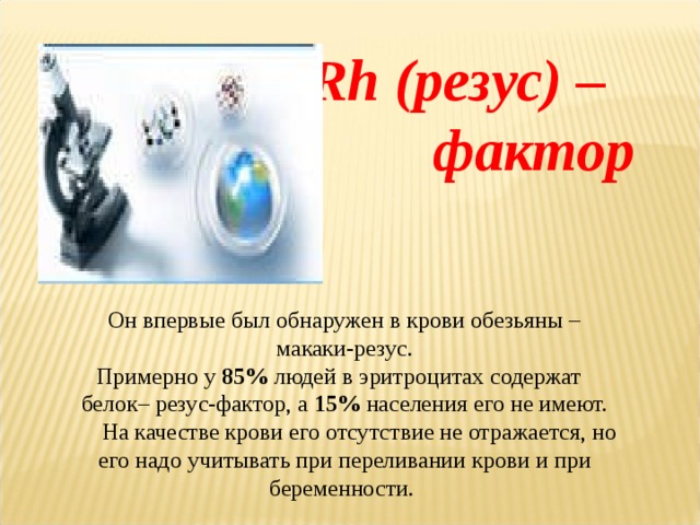  Rh (резус) – фактор  Он впервые был обнаружен в крови обезьяны – макаки-резус. Примерно у 85% людей в эритроцитах содержат белок– резус-фактор, а 15% населения его не имеют.  На качестве крови его отсутствие не отражается, но его надо учитывать при переливании крови и при беременности. 