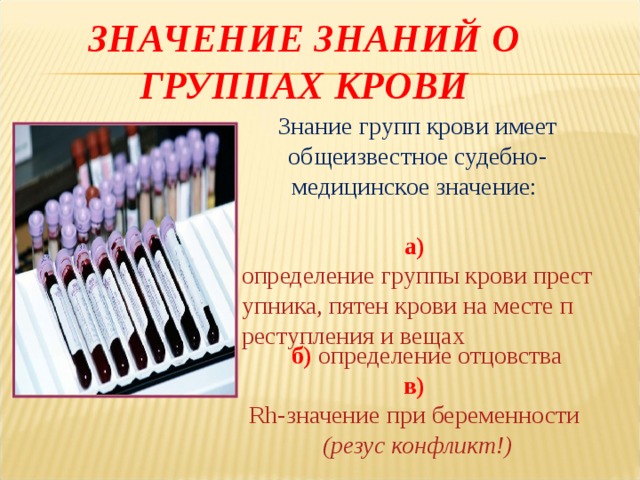 ЗНАЧЕНИЕ ЗНАНИЙ О ГРУППАХ КРОВИ Знание групп крови имеет общеизвестное судебно-медицинское значение: а)  определение группы крови преступника, пятен крови на месте преступления и вещах  б)  определение отцовства в)  Rh-значение при беременности (резус конфликт!) 
