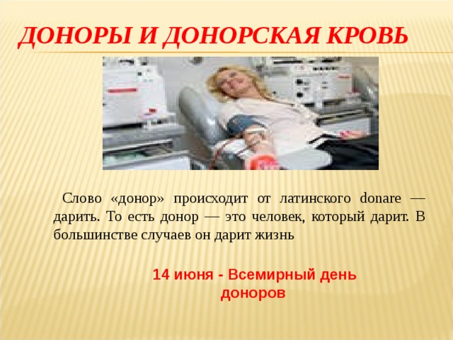 ДОНОРЫ И ДОНОРСКАЯ КРОВЬ   Слово «донор» происходит от латинского donare — дарить. То есть донор — это человек, который дарит. В большинстве случаев он дарит жизнь 14 июня - Всемирный день доноров  