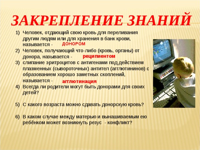 ЗАКРЕПЛЕНИЕ ЗНАНИЙ Человек, отдающий свою кровь для переливания другим людям или для хранения в банк крови, называется - Человек, получающий что-либо (кровь, органы) от донора, называется - слипание эритроцитов с антигенами под действием плазменных (сывороточных) антител (агглютининов) с образованием хорошо заметных скоплений, называется - Всегда ли родители могут быть донорами для своих детей?  С какого возраста можно сдавать донорскую кровь?   В каком случае между матерью и вынашиваемым ею ребёнком может возникнуть резус - конфликт? ДОНОРОМ реципиентом агглютинация 