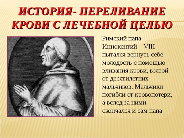 ИСТОРИЯ- ПЕРЕЛИВАНИЕ КРОВИ С ЛЕЧЕБНОЙ ЦЕЛЬЮ  Римский папа Иннокентий VIII пытался вернуть себе молодость с помощью вливания крови, взятой от десятилетних мальчиков. Мальчики погибли от кровопотери, а вслед за ними скончался и сам папа 