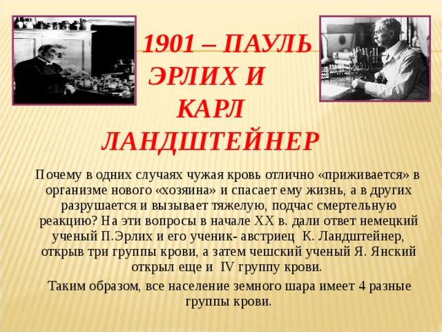   1901 – ПАУЛЬ ЭРЛИХ И  КАРЛ ЛАНДШТЕЙНЕР  Почему в одних случаях чужая кровь отлично «приживается» в организме нового «хозяина» и спасает ему жизнь, а в других разрушается и вызывает тяжелую, подчас смертельную реакцию? На эти вопросы в начале XX в. дали ответ немецкий ученый П.Эрлих и его ученик- австриец К. Ландштейнер, открыв три группы крови, а затем чешский ученый Я. Янский открыл еще и IV группу крови.  Таким образом, все население земного шара имеет 4 разные группы крови. 