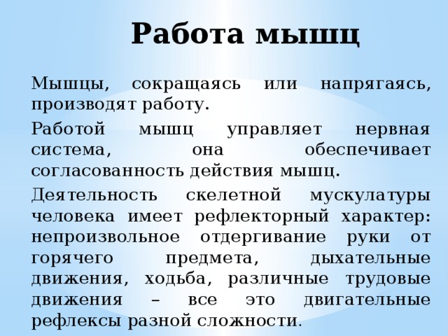 Работа мышц Мышцы, сокращаясь или напрягаясь, производят работу. Работой мышц управляет нервная система, она обеспечивает согласованность действия мышц. Деятельность скелетной мускулатуры человека имеет рефлекторный характер: непроизвольное отдергивание руки от горячего предмета, дыхательные движения, ходьба, различные трудовые движения – все это двигательные рефлексы разной сложности . 
