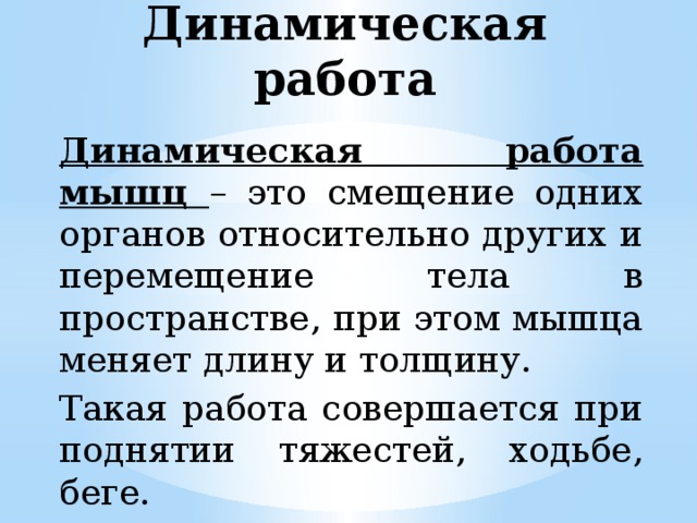 Динамическая работа Динамическая работа мышц – это смещение одних органов относительно других и перемещение тела в пространстве, при этом мышца меняет длину и толщину. Такая работа совершается при поднятии тяжестей, ходьбе, беге. 