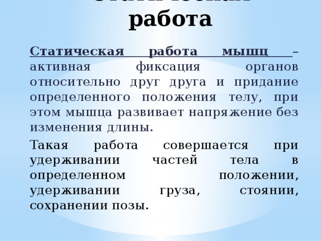 Статическая работа Статическая работа мышц – активная фиксация органов относительно друг друга и придание определенного положения телу, при этом мышца развивает напряжение без изменения длины. Такая работа совершается при удерживании частей тела в определенном положении, удерживании груза, стоянии, сохранении позы. 