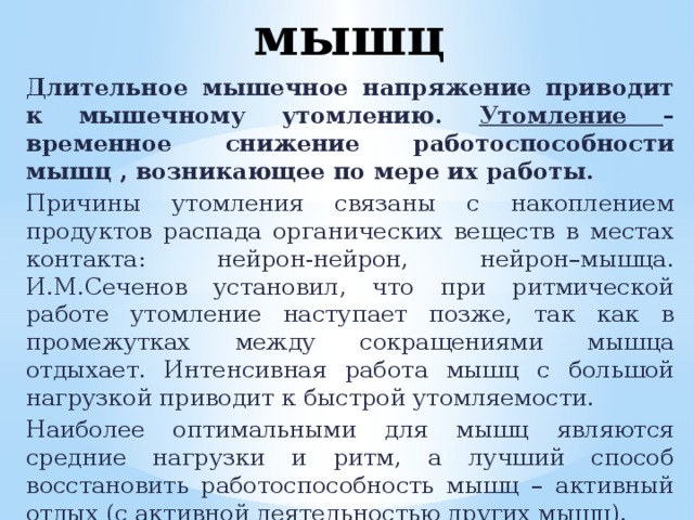 Утомление мышц Длительное мышечное напряжение приводит к мышечному утомлению. Утомление – временное снижение работоспособности мышц , возникающее по мере их работы. Причины утомления связаны с накоплением продуктов распада органических веществ в местах контакта: нейрон-нейрон, нейрон–мышца. И.М.Сеченов установил, что при ритмической работе утомление наступает позже, так как в промежутках между сокращениями мышца отдыхает. Интенсивная работа мышц с большой нагрузкой приводит к быстрой утомляемости. Наиболее оптимальными для мышц являются средние нагрузки и ритм, а лучший способ восстановить работоспособность мышц – активный отдых (с активной деятельностью других мышц). 