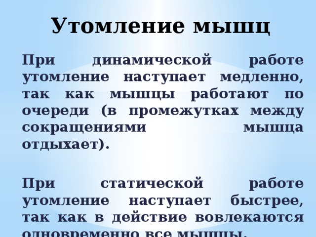 Утомление мышц При динамической работе утомление наступает медленно, так как мышцы работают по очереди (в промежутках между сокращениями мышца отдыхает).  При статической работе утомление наступает быстрее, так как в действие вовлекаются одновременно все мышцы. 