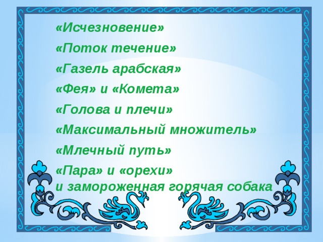 «Исчезновение» «Поток течение» «Газель арабская»  «Фея» и «Комета»  «Голова и плечи»  «Максимальный множитель»  «Млечный путь»  «Пара» и «орехи» и замороженная горячая собака 