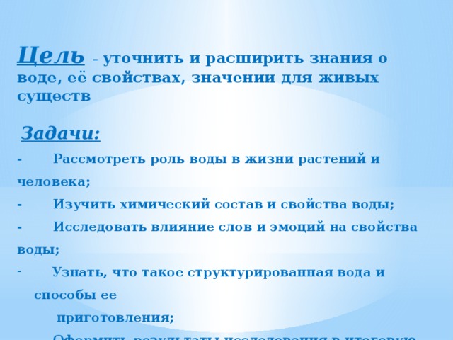 Цель  – уточнить и расширить знания о воде, её свойствах, значении для живых существ   Задачи: - Рассмотреть роль воды в жизни растений и человека; - Изучить химический состав и свойства воды; - Исследовать влияние слов и эмоций на свойства воды;  Узнать, что такое структурированная вода и способы ее  приготовления; - Оформить результаты исследования в итоговую работу 