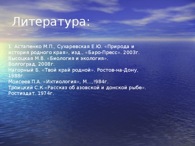 Литература: 1. Астапенко М.П., Сухаревская Е.Ю. «Природа и история родного края», изд., «Баро-Пресс». 2003г. Высоцкая М.В. «Биология и экология». Волгоград, 2008г. Нагорный Б. «Твой край родной». Ростов-на-Дону, 1988г. Моисеев П.А. «Ихтиология», М…,!984г. Троицкий С.К.«Рассказ об азовской и донской рыбе». Ростиздат. 1974г. 
