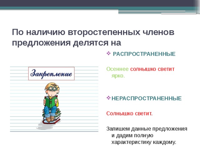 По наличию второстепенных членов предложения делятся на  РАСПРОСТРАНЕННЫЕ Осеннее  солнышко светит ярко. НЕРАСПРОСТРАНЕННЫЕ Солнышко светит. Запишем данные предложения и дадим полную характеристику каждому. 