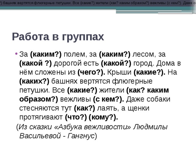 За (каким?) полем, за (каким?) лесом, за (какой) дорогой есть (какой?) город. Дома в нём сложены из (чего?). Крыши (какие?). На (каких?) башнях вертятся флюгерные петушки. Все (какие?) жители (как? каким образом?) вежливы (с кем?). Даже собаки стесняются тут (как?) лаять, а щенки протягивают (что?) (кому?). (Из сказки «Азбука вежливости» Людмилы Васильевой - Гангнус) Работа в группах За (каким?) полем, за (каким?) лесом, за (какой ?) дорогой есть (какой?) город. Дома в нём сложены из (чего?). Крыши (какие?). На (каких?) башнях вертятся флюгерные петушки. Все (какие?) жители (как? каким образом?) вежливы (с кем?). Даже собаки стесняются тут (как?) лаять, а щенки протягивают (что?) (кому?).  ( Из сказки «Азбука вежливости» Людмилы Васильевой - Гангнус ) 